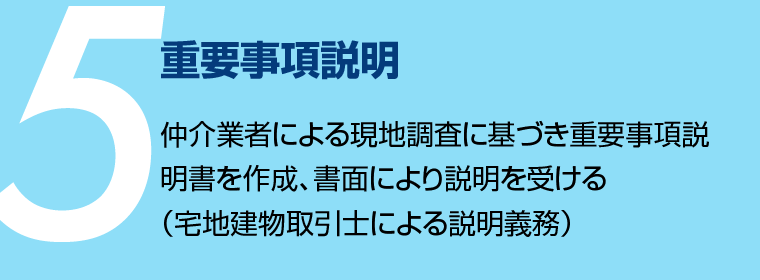 重要事項説明 - 仲介業者による現地調査に基づき重要事項説明書を作成、書面により説明を受ける（宅地建物取引士による説明義務）